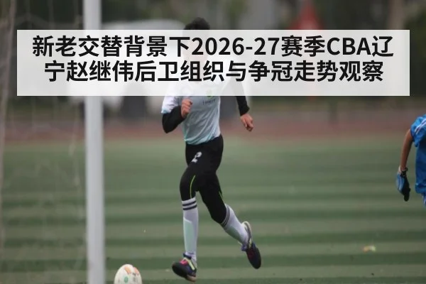 新老交替背景下2026-27赛季CBA辽宁赵继伟后卫组织与争冠走势观察