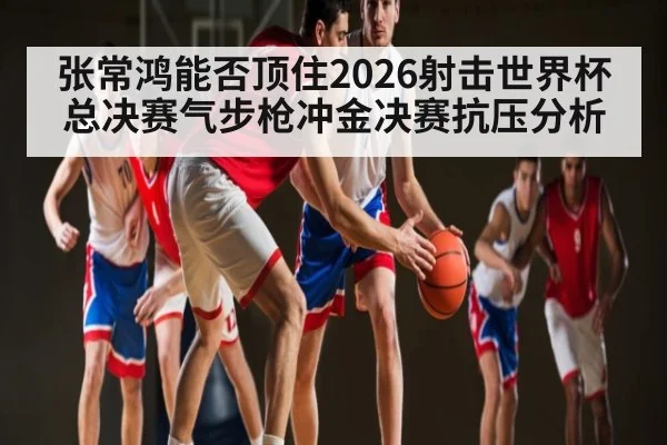 张常鸿能否顶住2026射击世界杯总决赛气步枪冲金决赛抗压分析