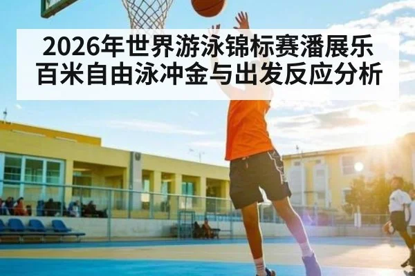 2026年世界游泳锦标赛潘展乐百米自由泳冲金与出发反应分析